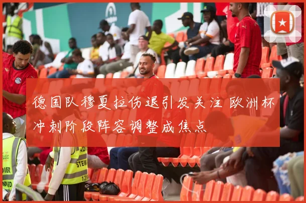 德国队穆夏拉伤退引发关注 欧洲杯冲刺阶段阵容调整成焦点