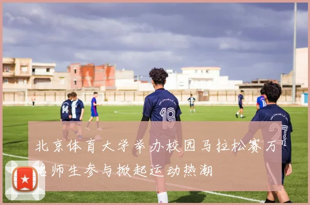 北京体育大学举办校园马拉松赛万名师生参与掀起运动热潮