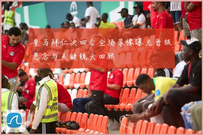皇马拜仁次回合全场录像曝光晋级悬念与关键镜头回顾