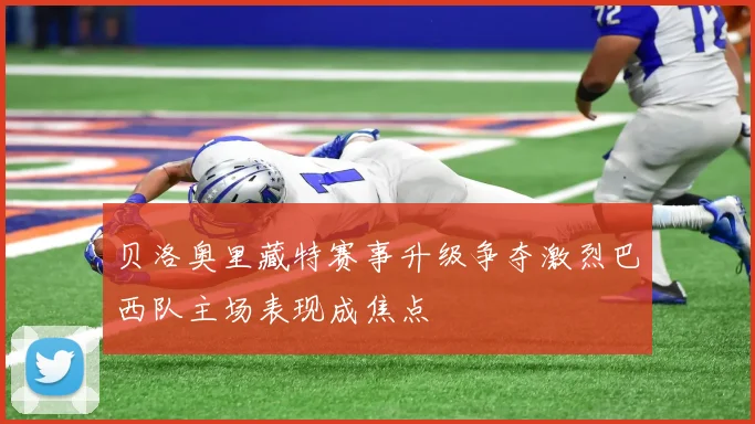 贝洛奥里藏特赛事升级争夺激烈巴西队主场表现成焦点