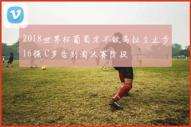 2018世界杯葡萄牙不敌乌拉圭止步16强 C罗告别淘汰赛阶段