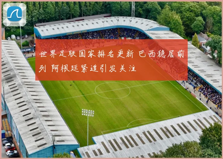 世界足联国家排名更新 巴西稳居前列 阿根廷紧追引发关注