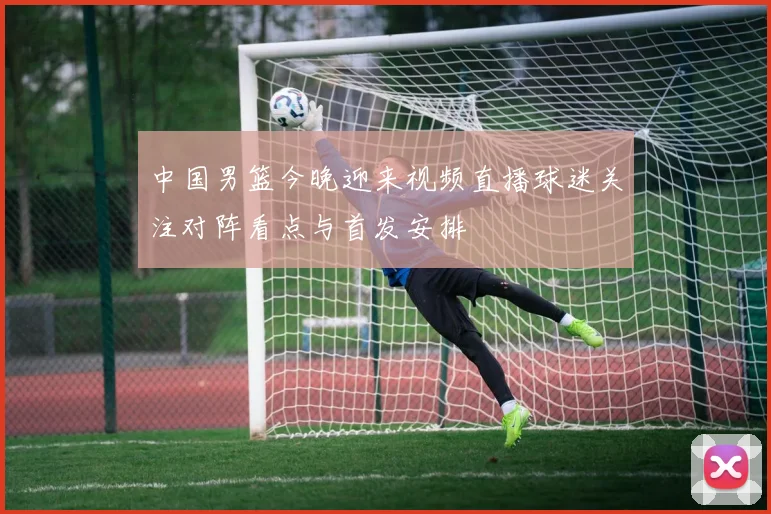 中国男篮今晚迎来视频直播球迷关注对阵看点与首发安排