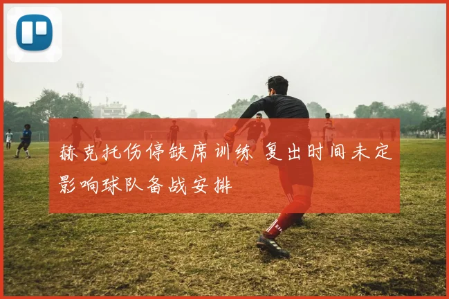 赫克托伤停缺席训练 复出时间未定影响球队备战安排