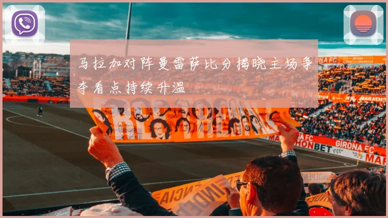 马拉加对阵曼雷萨比分揭晓主场争夺看点持续升温