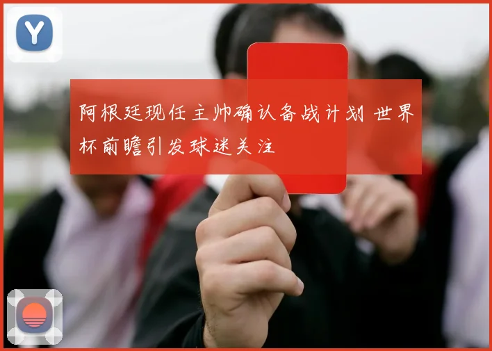 阿根廷现任主帅确认备战计划 世界杯前瞻引发球迷关注