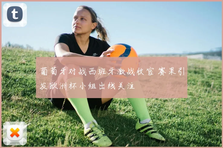 葡萄牙对战西班牙激战收官 赛果引发欧洲杯小组出线关注