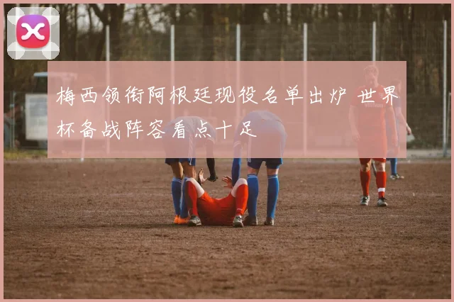 梅西领衔阿根廷现役名单出炉 世界杯备战阵容看点十足