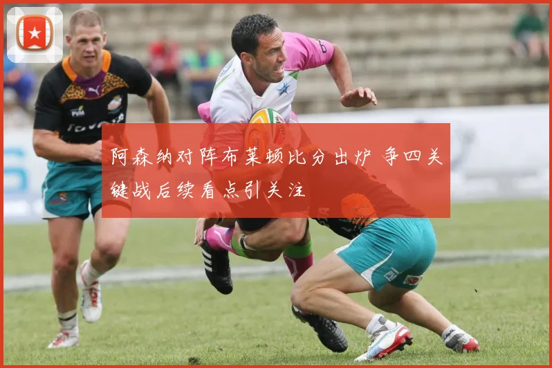 阿森纳对阵布莱顿比分出炉 争四关键战后续看点引关注