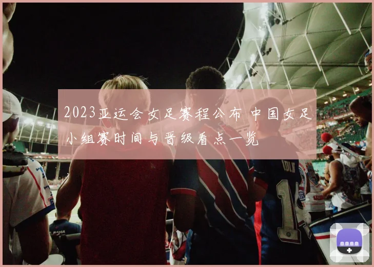 2023亚运会女足赛程公布 中国女足小组赛时间与晋级看点一览