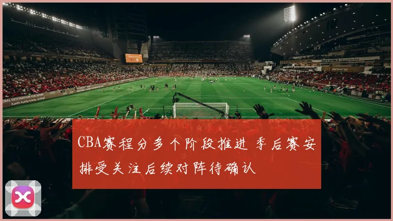 CBA赛程分多个阶段推进 季后赛安排受关注后续对阵待确认