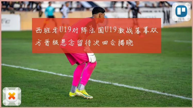 西班牙U19对阵法国U19激战落幕双方晋级悬念留待次回合揭晓
