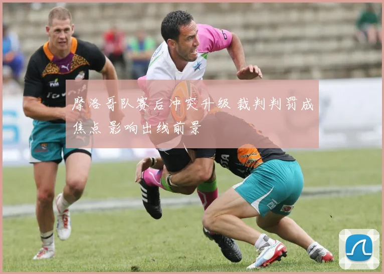 摩洛哥队赛后冲突升级 裁判判罚成焦点 影响出线前景