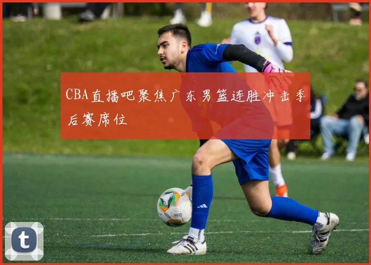CBA直播吧聚焦广东男篮连胜冲击季后赛席位