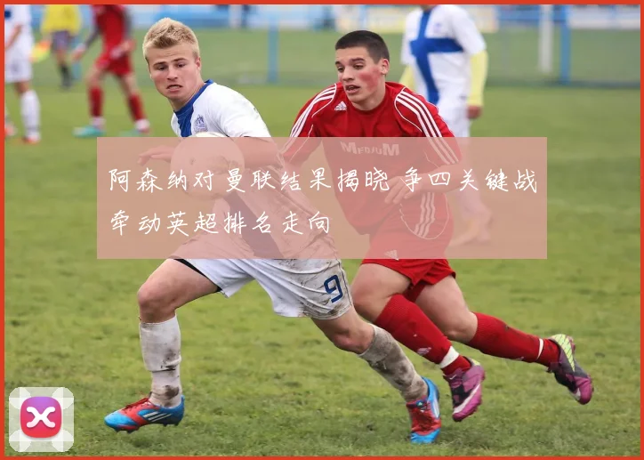 阿森纳对曼联结果揭晓 争四关键战牵动英超排名走向