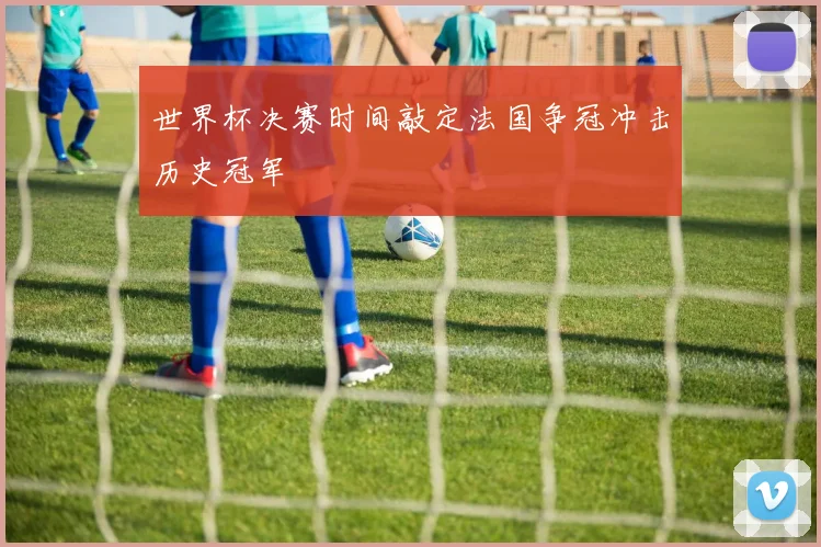 世界杯决赛时间敲定法国争冠冲击历史冠军