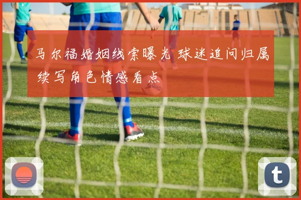 马尔福婚姻线索曝光 球迷追问归属 续写角色情感看点