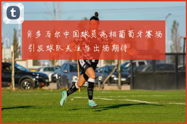 贡多马尔中国球员亮相葡萄牙赛场 引发球队关注与出场期待