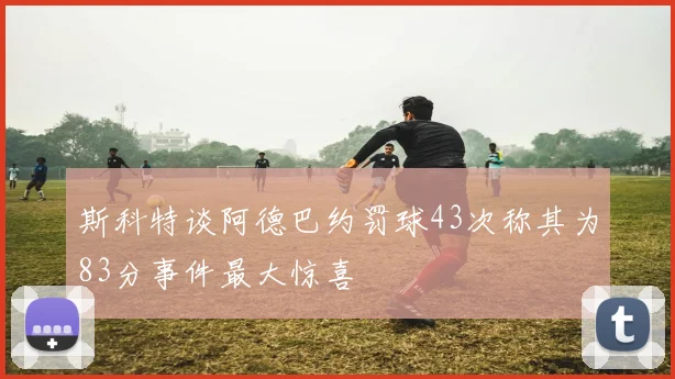 斯科特谈阿德巴约罚球43次称其为83分事件最大惊喜