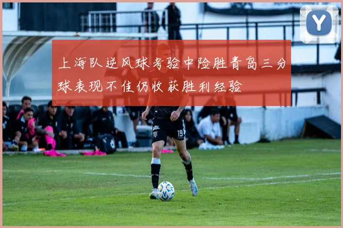 上海队逆风球考验中险胜青岛三分球表现不佳仍收获胜利经验