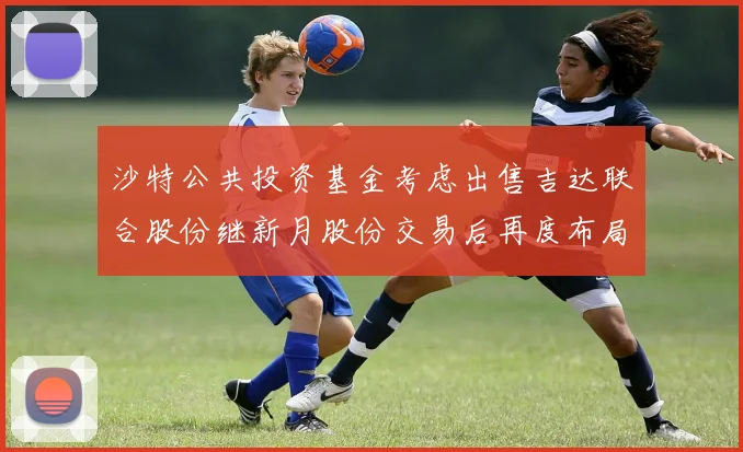 沙特公共投资基金考虑出售吉达联合股份继新月股份交易后再度布局调整