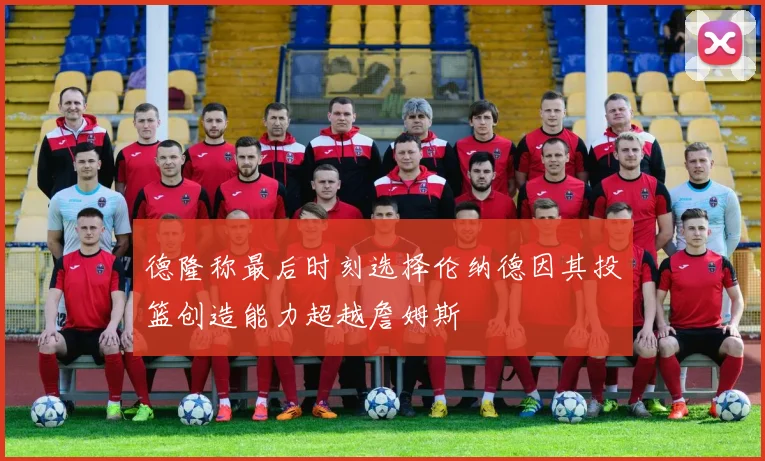 德隆称最后时刻选择伦纳德因其投篮创造能力超越詹姆斯