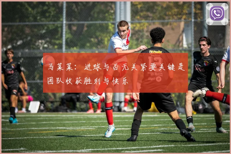 马莱莱：进球与否无关紧要关键是团队收获胜利与快乐