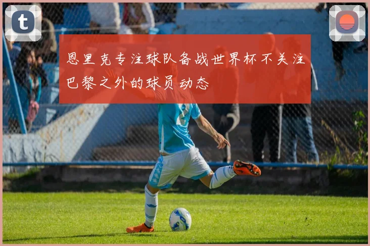 恩里克专注球队备战世界杯不关注巴黎之外的球员动态