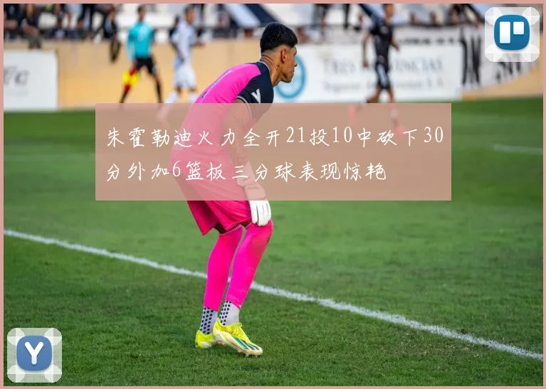 朱霍勒迪火力全开21投10中砍下30分外加6篮板三分球表现惊艳