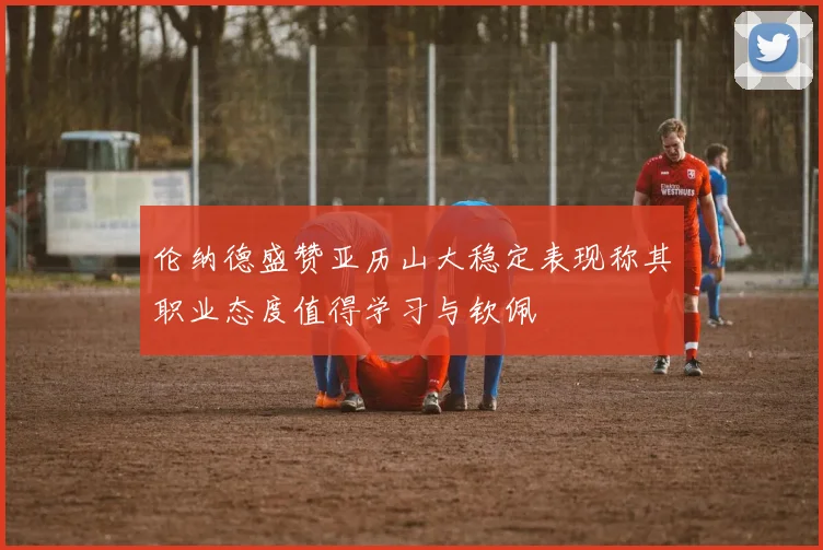 伦纳德盛赞亚历山大稳定表现称其职业态度值得学习与钦佩