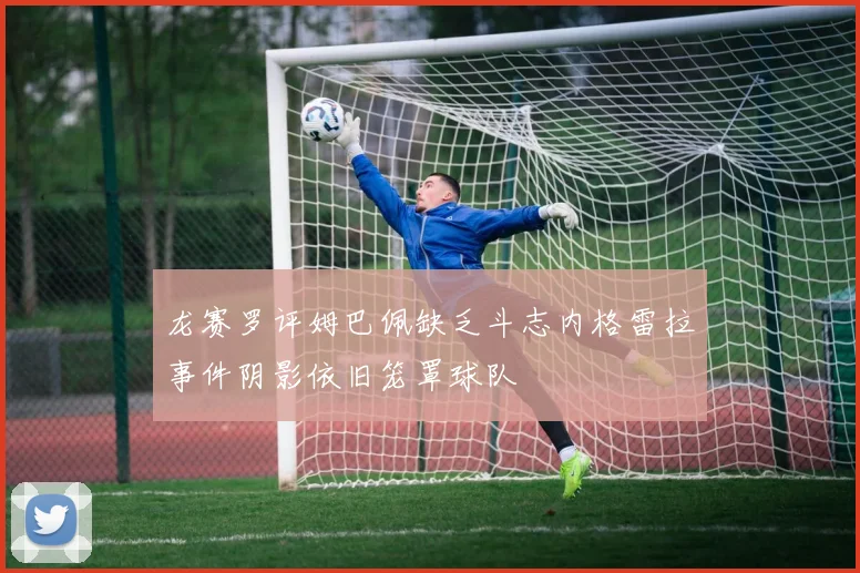 龙赛罗评姆巴佩缺乏斗志内格雷拉事件阴影依旧笼罩球队