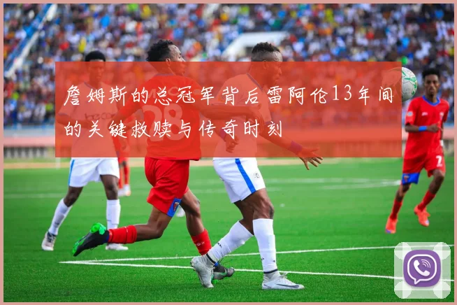 詹姆斯的总冠军背后雷阿伦13年间的关键救赎与传奇时刻