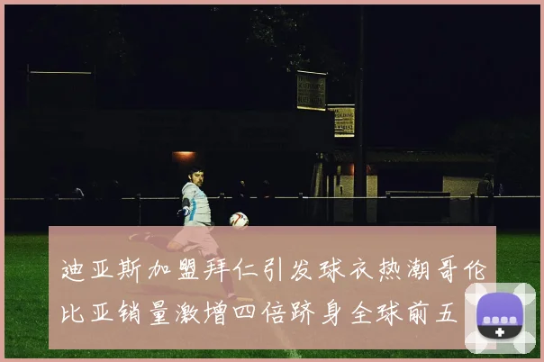 迪亚斯加盟拜仁引发球衣热潮哥伦比亚销量激增四倍跻身全球前五