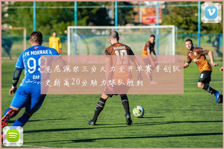克尼佩尔三分火力全开单赛季创队史新高20分助力球队胜利