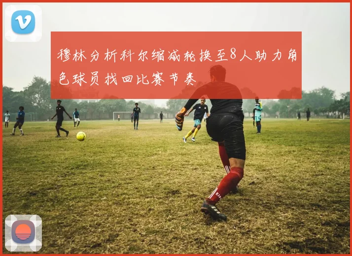 穆林分析科尔缩减轮换至8人助力角色球员找回比赛节奏