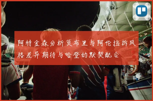 阿特金森分析莫布里与阿伦挡拆风格差异期待与哈登的默契配合