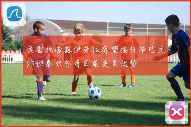 莫雷托透露伊劳拉有望接任毕巴主帅但泰尔齐奇目前更具优势