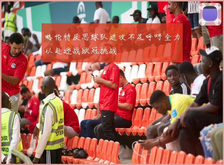 略伦特反思球队进攻不足呼吁全力以赴迎战欧冠挑战