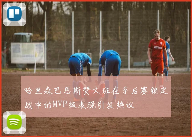 哈里森巴恩斯赞文班在季后赛锁定战中的MVP级表现引发热议