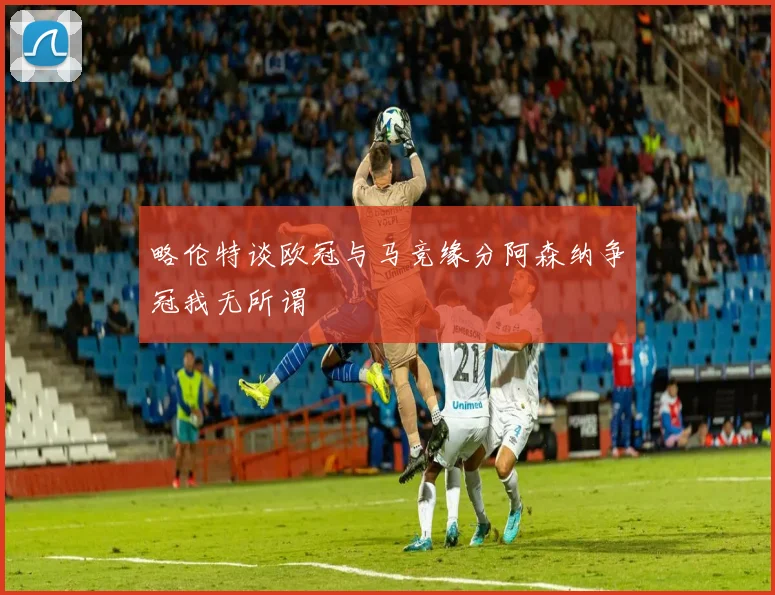 略伦特谈欧冠与马竞缘分阿森纳争冠我无所谓