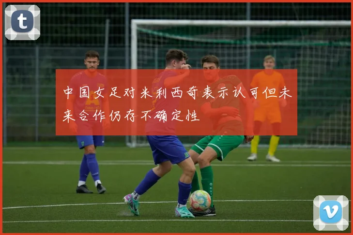 中国女足对米利西奇表示认可但未来合作仍存不确定性