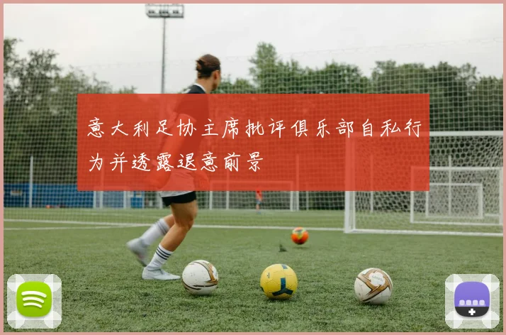 意大利足协主席批评俱乐部自私行为并透露退意前景