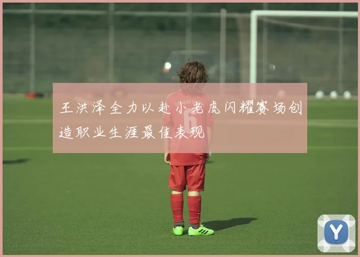 王洪泽全力以赴小老虎闪耀赛场创造职业生涯最佳表现