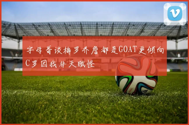 字母哥谈梅罗乔詹都是GOAT更倾向C罗因我非天赋怪