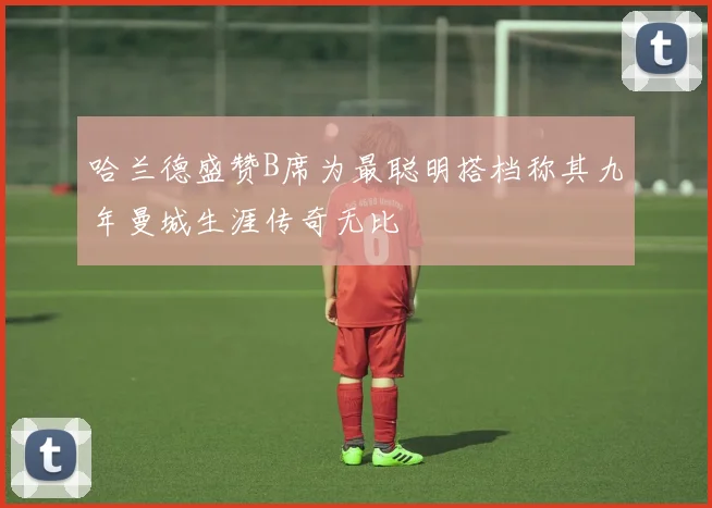 哈兰德盛赞B席为最聪明搭档称其九年曼城生涯传奇无比