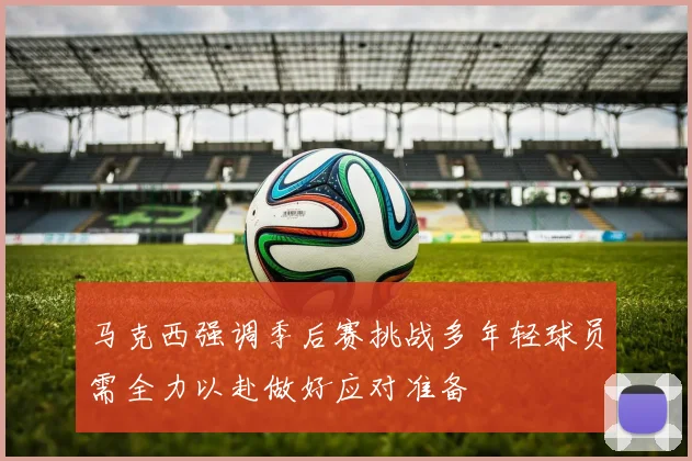 马克西强调季后赛挑战多年轻球员需全力以赴做好应对准备