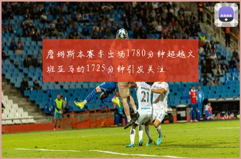 詹姆斯本赛季出场1780分钟超越文班亚马的1725分钟引发关注
