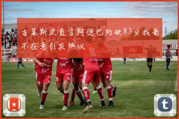 吉莱斯皮直言阿德巴约砍83分我毫不在意引发热议