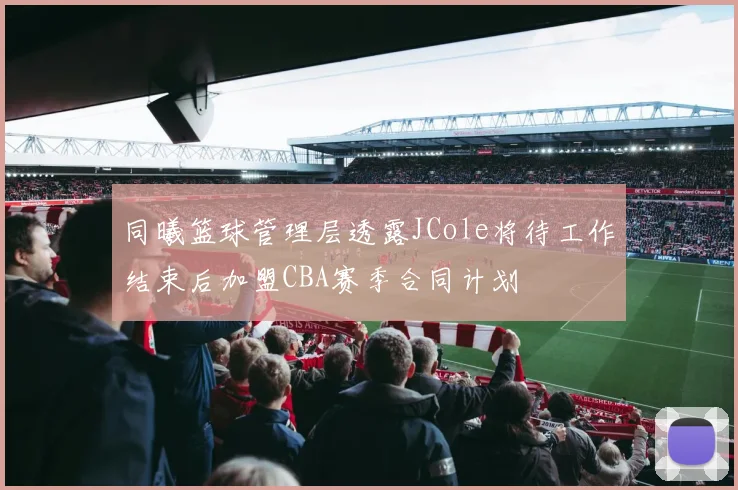 同曦篮球管理层透露JCole将待工作结束后加盟CBA赛季合同计划