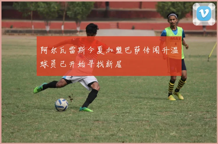 阿尔瓦雷斯今夏加盟巴萨传闻升温球员已开始寻找新居